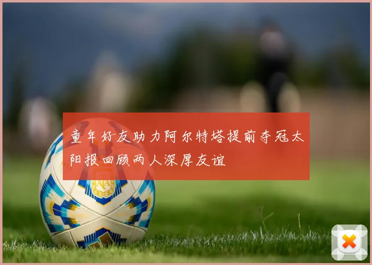 童年好友助力阿尔特塔提前夺冠太阳报回顾两人深厚友谊