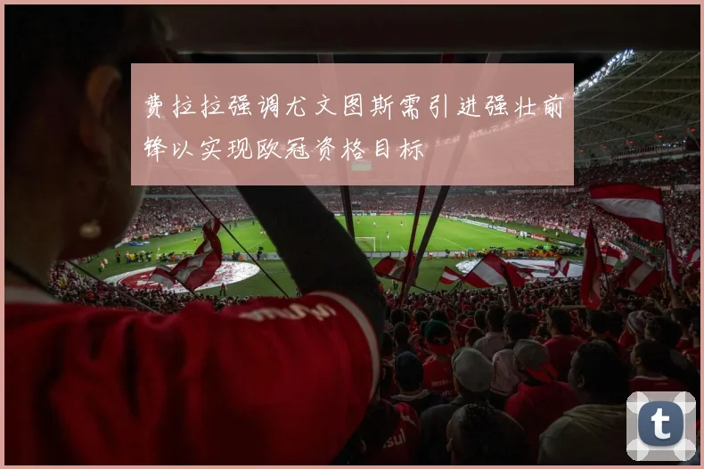 费拉拉强调尤文图斯需引进强壮前锋以实现欧冠资格目标