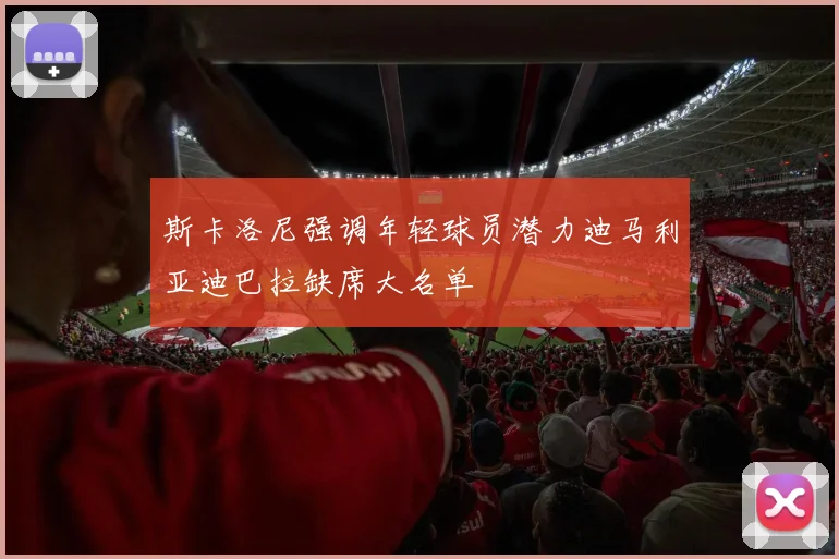 斯卡洛尼强调年轻球员潜力迪马利亚迪巴拉缺席大名单