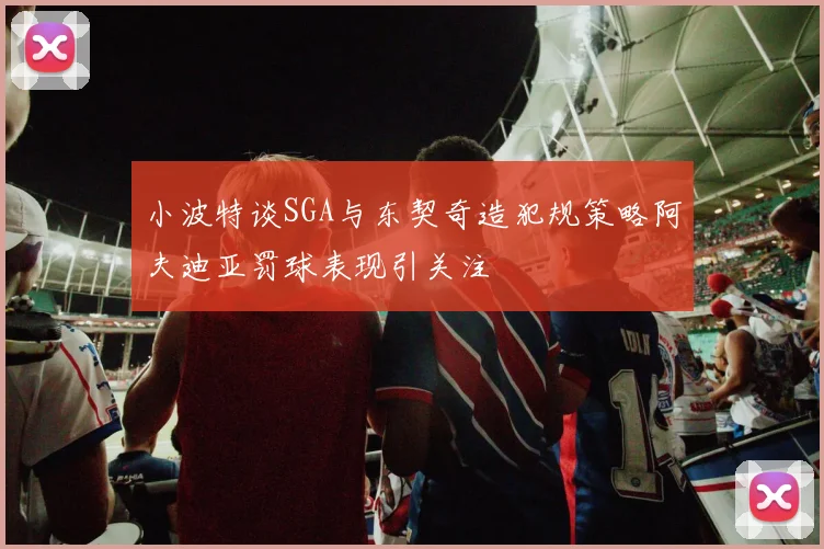 小波特谈SGA与东契奇造犯规策略阿夫迪亚罚球表现引关注