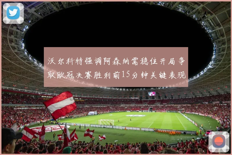 沃尔科特强调阿森纳需稳住开局争取欧冠决赛胜利前15分钟关键表现