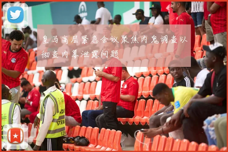 皇马高层紧急会议聚焦内鬼调查以彻查内幕泄露问题