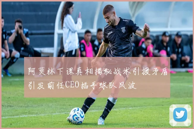 阿莫林下课真相揭秘战术引援矛盾引发前任CEO插手球队风波
