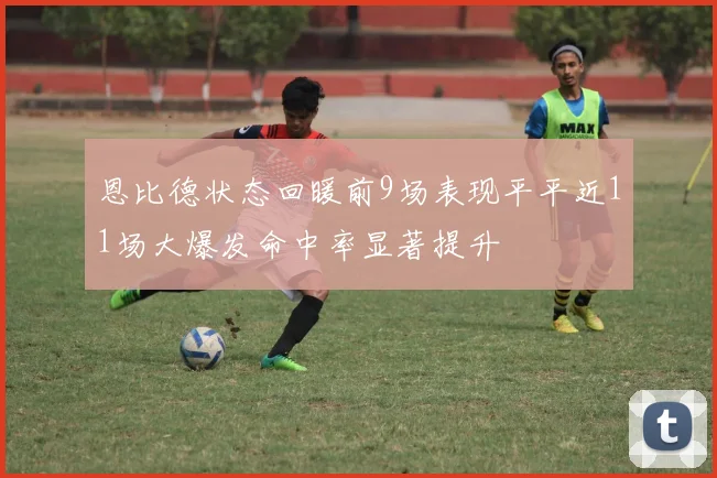 恩比德状态回暖前9场表现平平近11场大爆发命中率显著提升