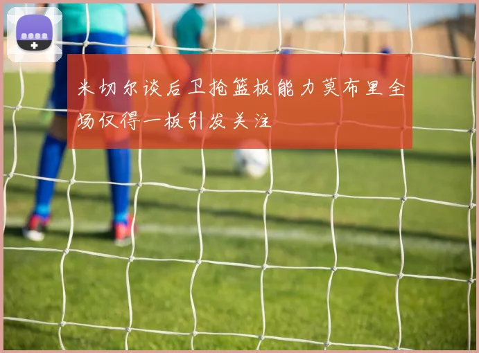 米切尔谈后卫抢篮板能力莫布里全场仅得一板引发关注