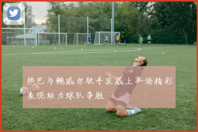热巴与鲍威尔联手发威上半场精彩表现助力球队争胜