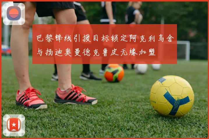 巴黎锋线引援目标锁定阿克利乌舍与扬迪奥曼德克鲁皮无缘加盟