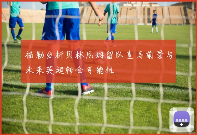 福勒分析贝林厄姆留队皇马前景与未来英超转会可能性