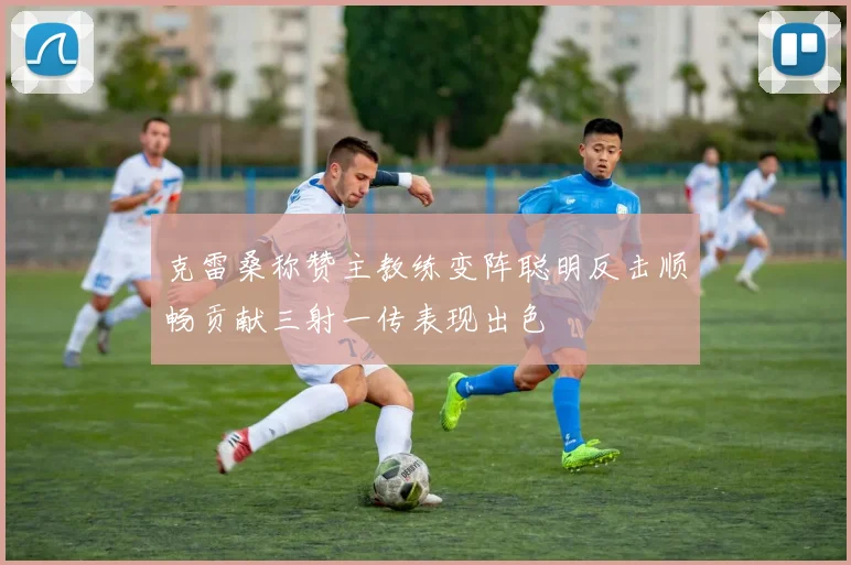 克雷桑称赞主教练变阵聪明反击顺畅贡献三射一传表现出色