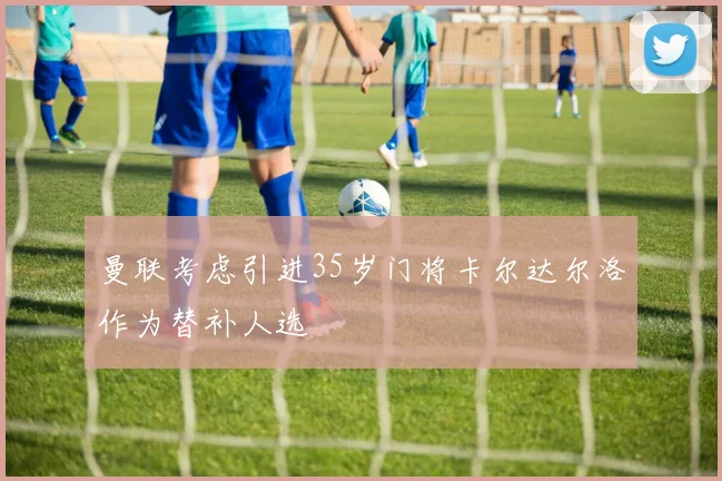 曼联考虑引进35岁门将卡尔达尔洛作为替补人选